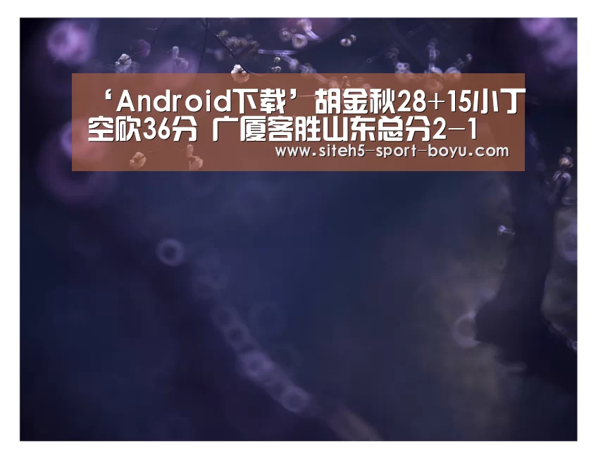 ‘Android下载’胡金秋28+15小丁空砍36分 广厦客胜山东总分2-1(图4) iOS下载